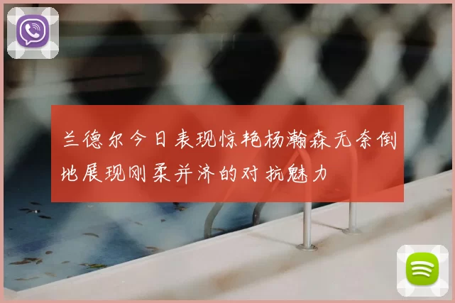兰德尔今日表现惊艳杨瀚森无奈倒地展现刚柔并济的对抗魅力