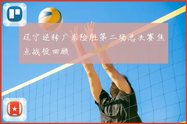 辽宁逆转广东险胜第二场总决赛焦点战役回顾