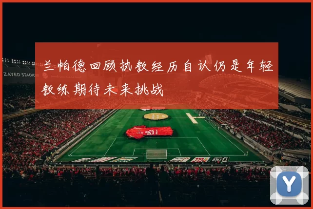 兰帕德回顾执教经历自认仍是年轻教练期待未来挑战