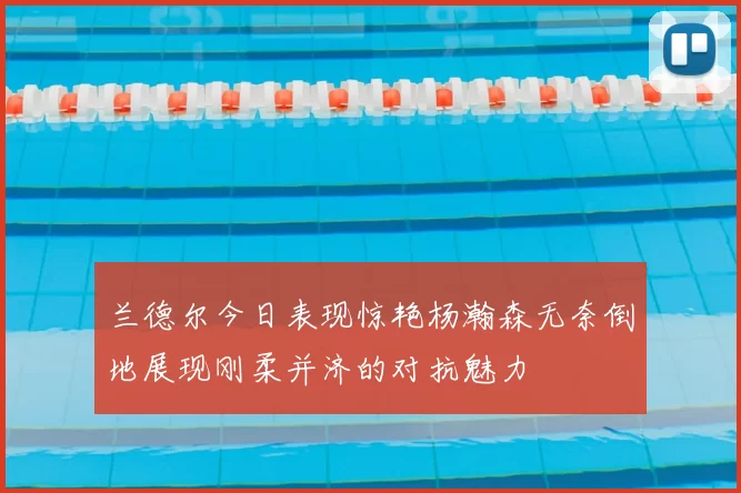 兰德尔今日表现惊艳杨瀚森无奈倒地展现刚柔并济的对抗魅力