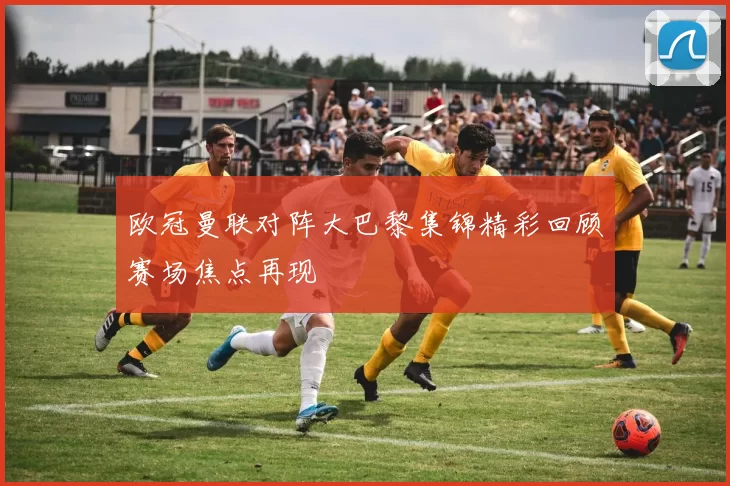 欧冠曼联对阵大巴黎集锦精彩回顾赛场焦点再现
