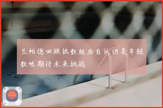 兰帕德回顾执教经历自认仍是年轻教练期待未来挑战