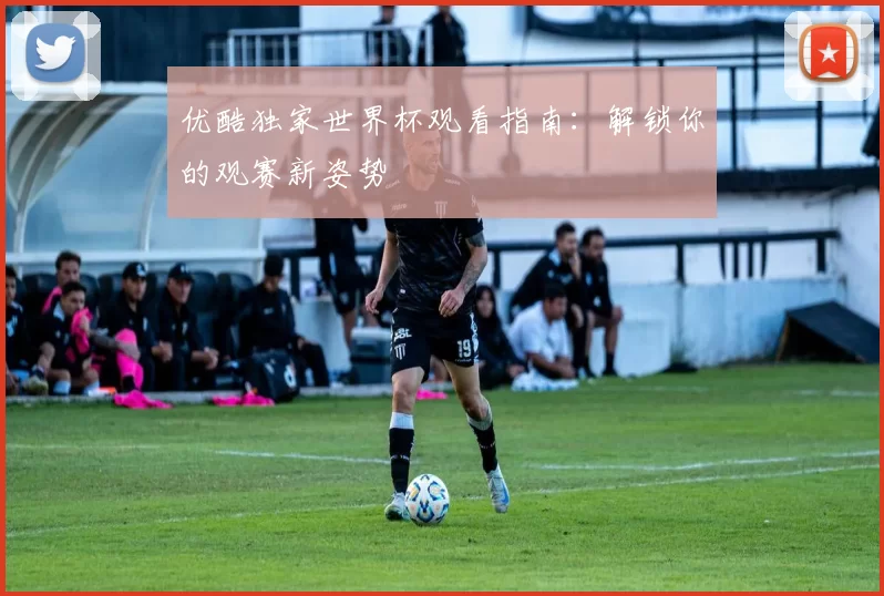 优酷独家世界杯观看指南：解锁你的观赛新姿势