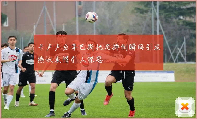 卡卢卢分享巴斯托尼摔倒瞬间引发热议表情引人深思