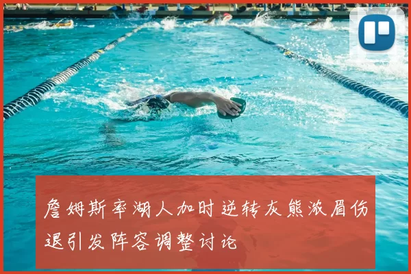 詹姆斯率湖人加时逆转灰熊浓眉伤退引发阵容调整讨论