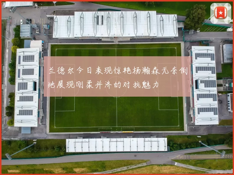 兰德尔今日表现惊艳杨瀚森无奈倒地展现刚柔并济的对抗魅力