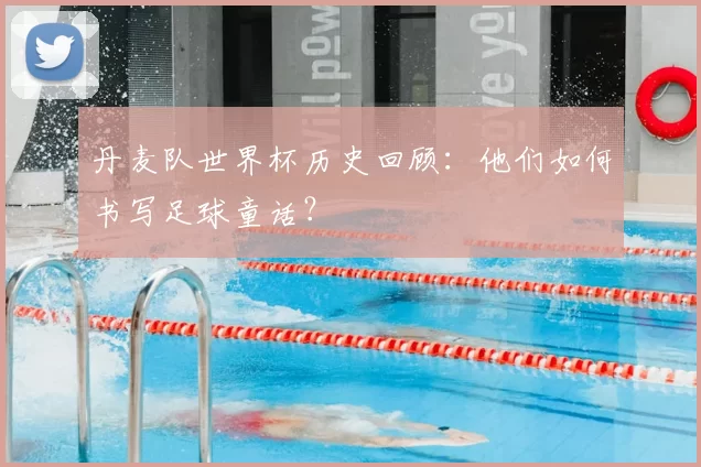 丹麦队世界杯历史回顾：他们如何书写足球童话？