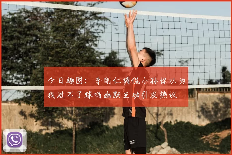 今日趣图:李刚仁调侃小孙你以为我进不了球吗幽默互动引发热议