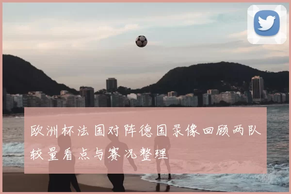 欧洲杯法国对阵德国录像回顾两队较量看点与赛况整理
