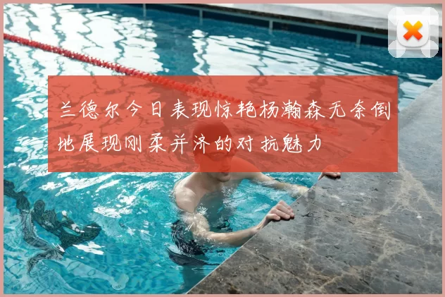 兰德尔今日表现惊艳杨瀚森无奈倒地展现刚柔并济的对抗魅力
