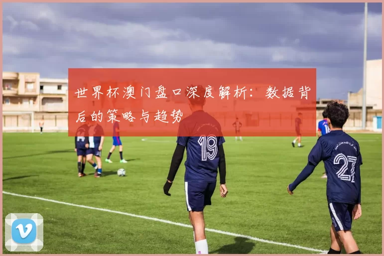 世界杯澳门盘口深度解析：数据背后的策略与趋势