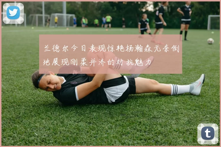 兰德尔今日表现惊艳杨瀚森无奈倒地展现刚柔并济的对抗魅力
