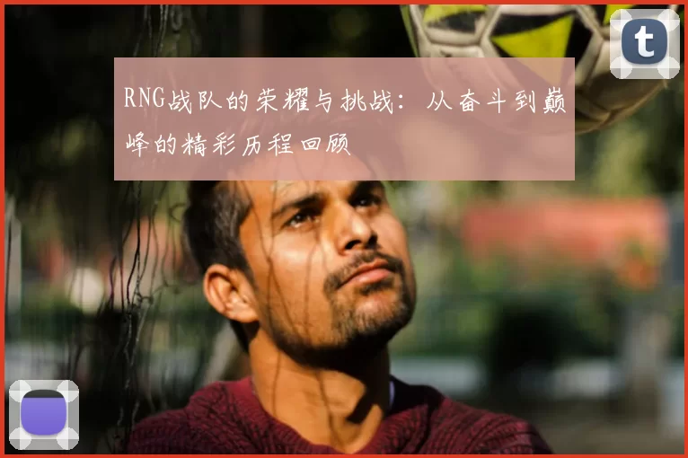 RNG战队的荣耀与挑战：从奋斗到巅峰的精彩历程回顾