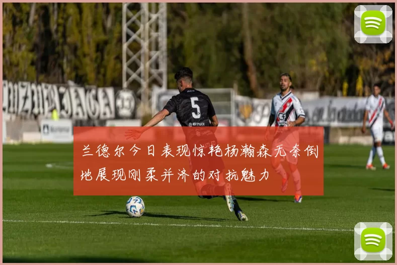 兰德尔今日表现惊艳杨瀚森无奈倒地展现刚柔并济的对抗魅力