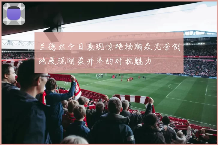 兰德尔今日表现惊艳杨瀚森无奈倒地展现刚柔并济的对抗魅力