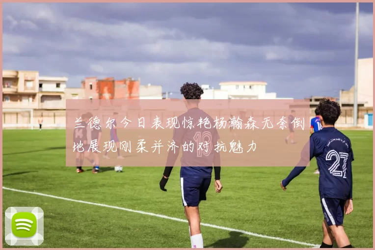 兰德尔今日表现惊艳杨瀚森无奈倒地展现刚柔并济的对抗魅力