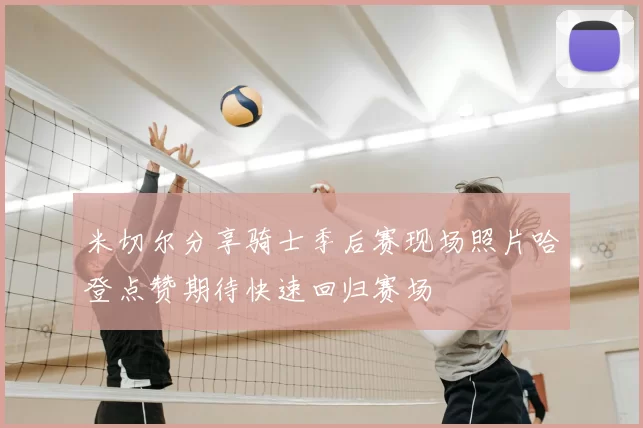 米切尔分享骑士季后赛现场照片哈登点赞期待快速回归赛场