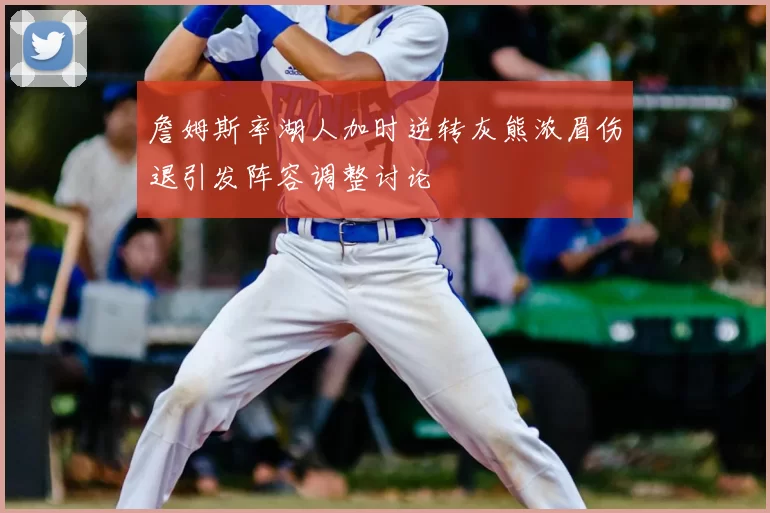 詹姆斯率湖人加时逆转灰熊浓眉伤退引发阵容调整讨论