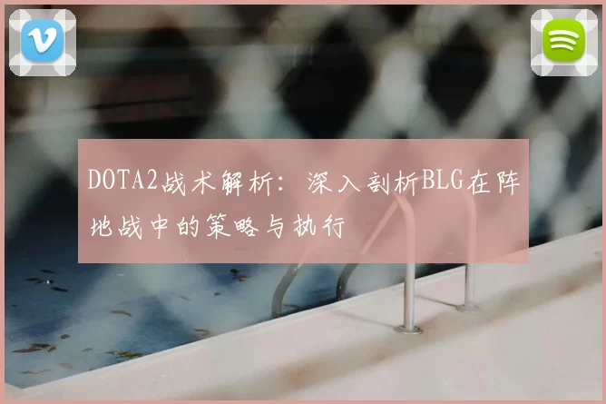 DOTA2战术解析：深入剖析BLG在阵地战中的策略与执行