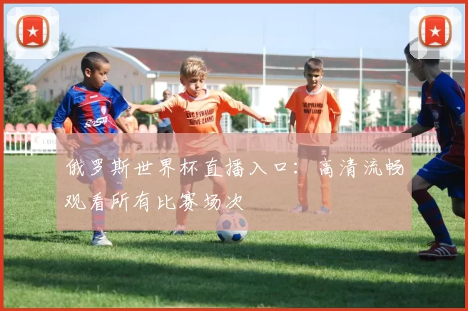 俄罗斯世界杯直播入口：高清流畅观看所有比赛场次