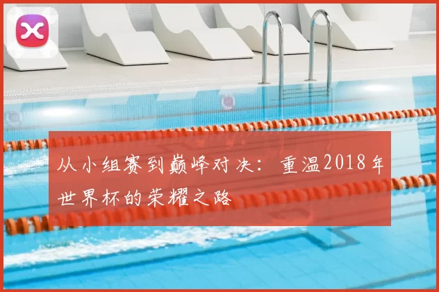 从小组赛到巅峰对决:重温2018年世界杯的荣耀之路