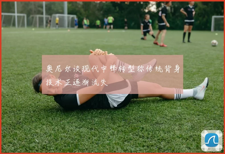 奥尼尔谈现代中锋转型称传统背身技术正逐渐流失