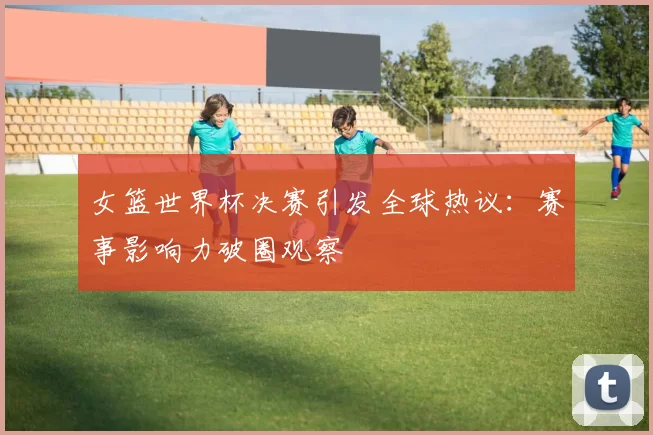女篮世界杯决赛引发全球热议：赛事影响力破圈观察