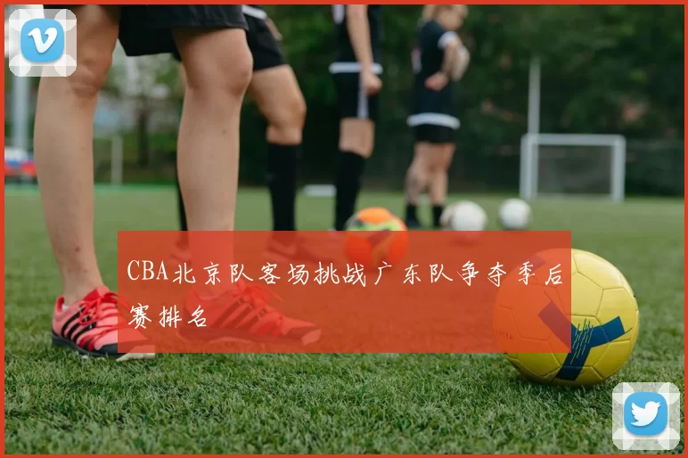 CBA北京队客场挑战广东队争夺季后赛排名