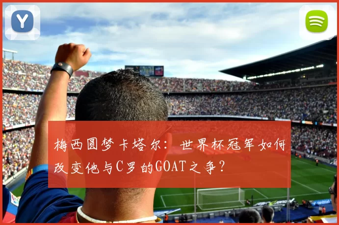 梅西圆梦卡塔尔:世界杯冠军如何改变他与C罗的GOAT之争?