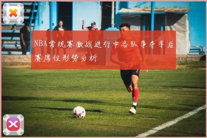 NBA常规赛激战进行中各队争夺季后赛席位形势分析