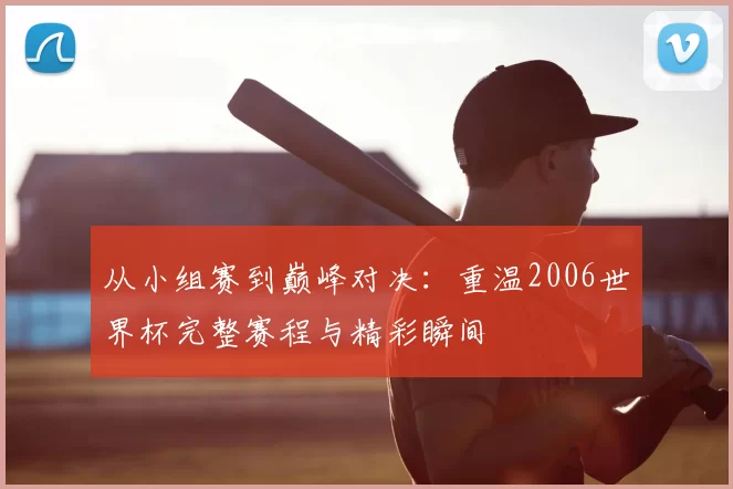 从小组赛到巅峰对决:重温2006世界杯完整赛程与精彩瞬间