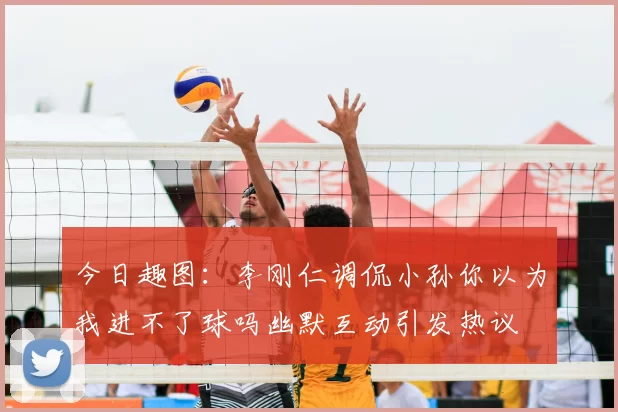 今日趣图：李刚仁调侃小孙你以为我进不了球吗幽默互动引发热议