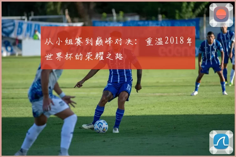 从小组赛到巅峰对决：重温2018年世界杯的荣耀之路