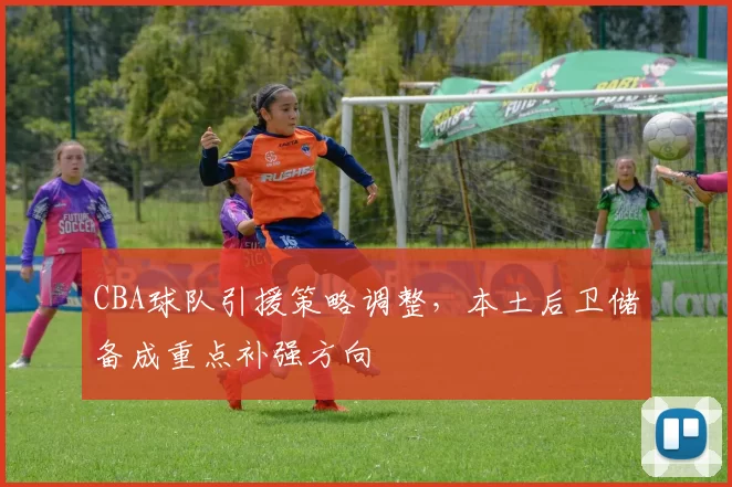 CBA球队引援策略调整，本土后卫储备成重点补强方向