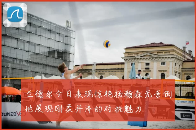 兰德尔今日表现惊艳杨瀚森无奈倒地展现刚柔并济的对抗魅力
