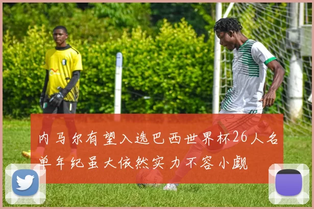 内马尔有望入选巴西世界杯26人名单年纪虽大依然实力不容小觑