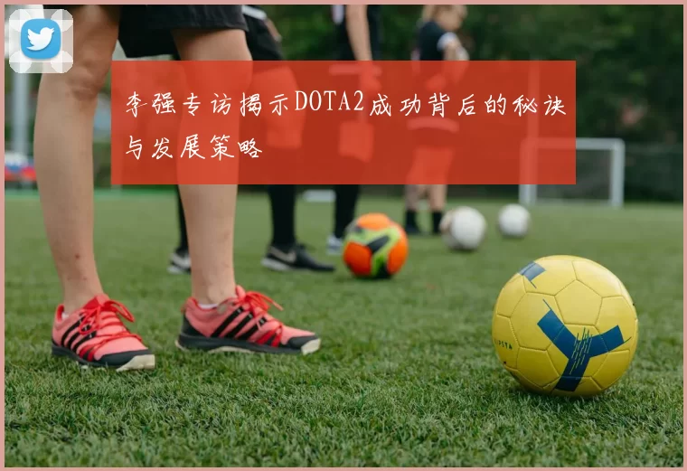 李强专访揭示DOTA2成功背后的秘诀与发展策略