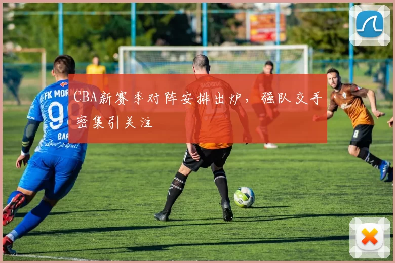 CBA新赛季对阵安排出炉,强队交手密集引关注
