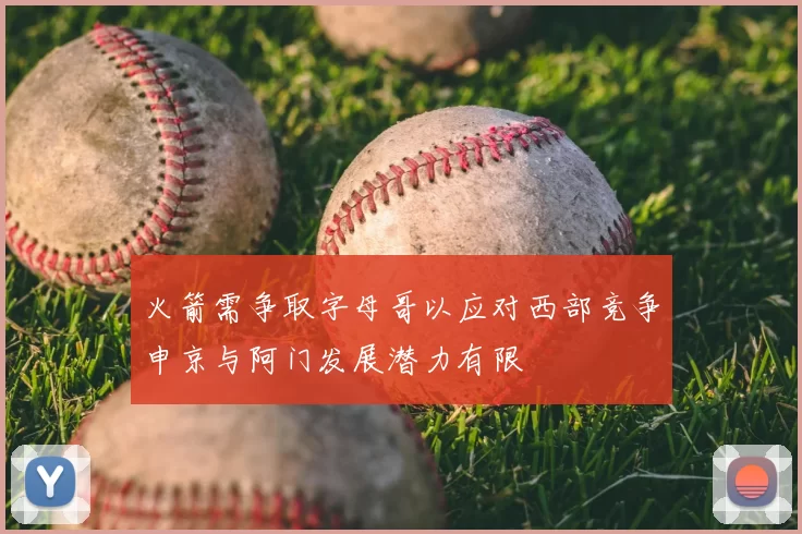 火箭需争取字母哥以应对西部竞争申京与阿门发展潜力有限