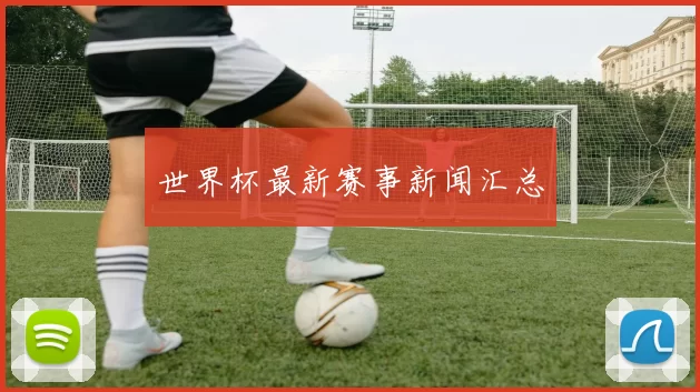 世界杯最新赛事新闻汇总