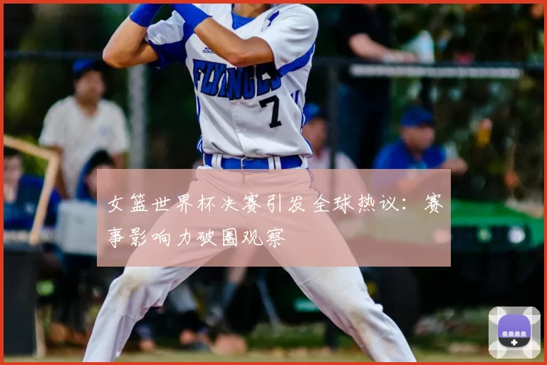 女篮世界杯决赛引发全球热议：赛事影响力破圈观察
