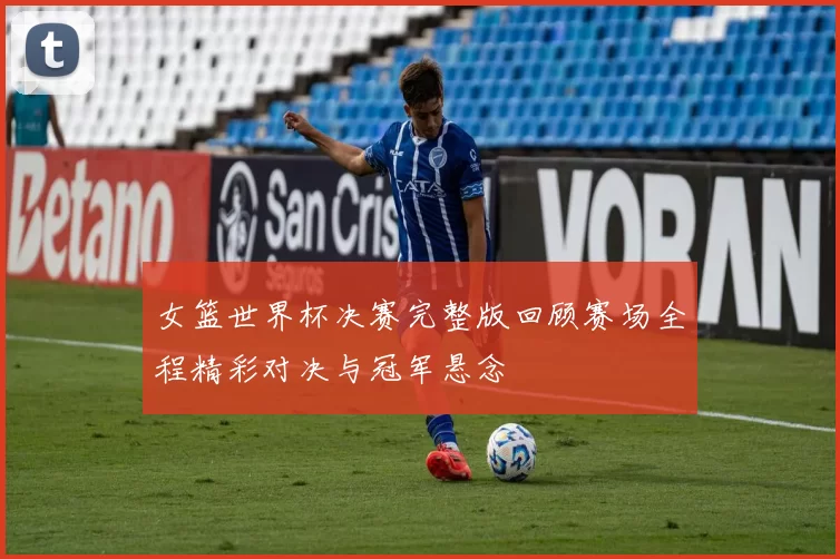 女篮世界杯决赛完整版回顾赛场全程精彩对决与冠军悬念
