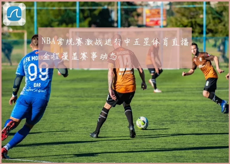 NBA常规赛激战进行中五星体育直播全程覆盖赛事动态