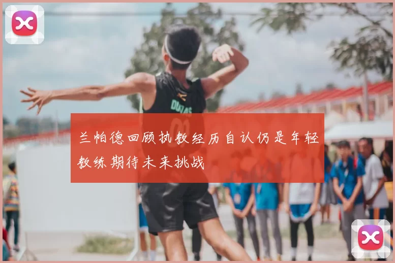 兰帕德回顾执教经历自认仍是年轻教练期待未来挑战
