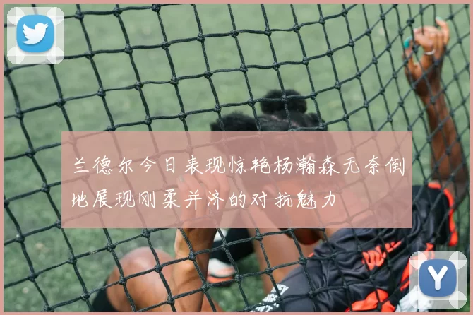 兰德尔今日表现惊艳杨瀚森无奈倒地展现刚柔并济的对抗魅力
