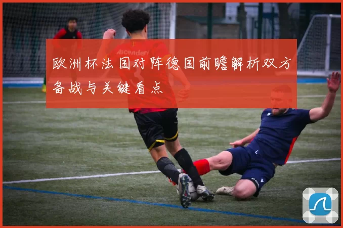 欧洲杯法国对阵德国前瞻解析双方备战与关键看点