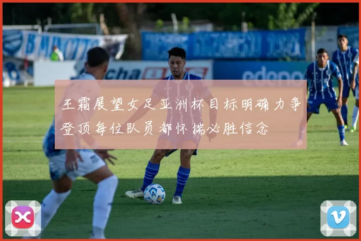 王霜展望女足亚洲杯目标明确力争登顶每位队员都怀揣必胜信念