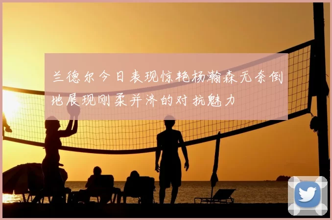 兰德尔今日表现惊艳杨瀚森无奈倒地展现刚柔并济的对抗魅力