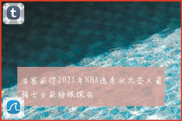 活塞获得2021年NBA选秀状元签火箭骑士分获榜眼探花