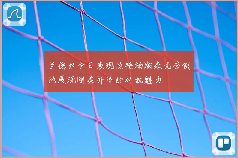 兰德尔今日表现惊艳杨瀚森无奈倒地展现刚柔并济的对抗魅力